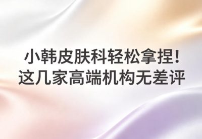 小韓皮膚科輕鬆拿捏！這幾家高端機構無差評，技術可靠，顧客滿意度超高千萬別跑錯